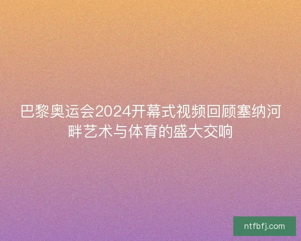 巴黎奥运会2024开幕式视频回顾塞纳河畔艺术与体育的盛大交响