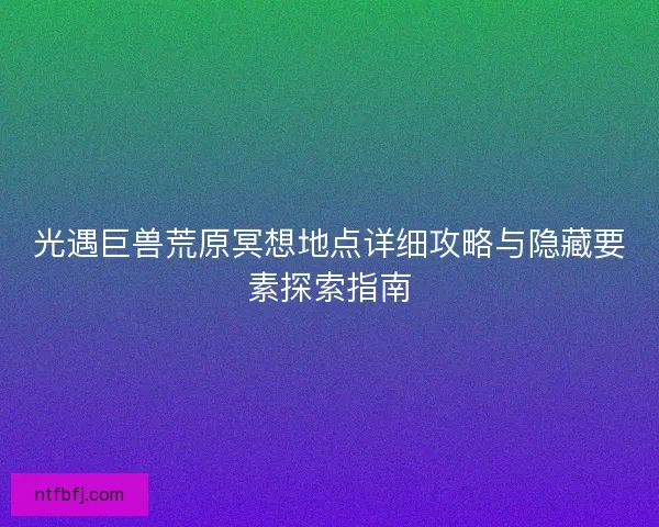 光遇巨兽荒原冥想地点详细攻略与隐藏要素探索指南 光遇巨兽荒原冥想地点详细攻略与隐藏要素探索指南