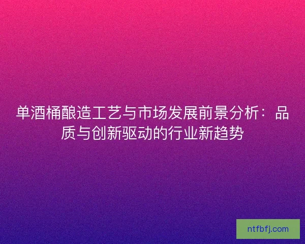 单酒桶酿造工艺与市场发展前景分析：品质与创新驱动的行业新趋势
