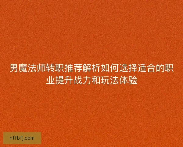 男魔法师转职推荐解析如何选择适合的职业提升战力和玩法体验