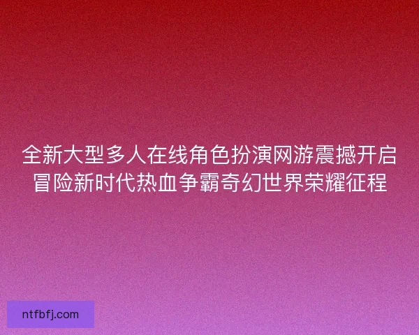 全新大型多人在线角色扮演网游震撼开启冒险新时代热血争霸奇幻世界荣耀征程 全新大型多人在线角色扮演网游震撼开启冒险新时代热血争霸奇幻世界荣耀征程