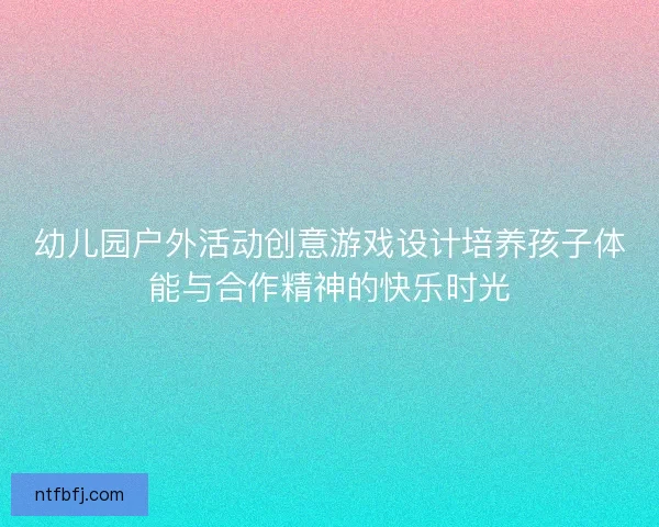 幼儿园户外活动创意游戏设计培养孩子体能与合作精神的快乐时光