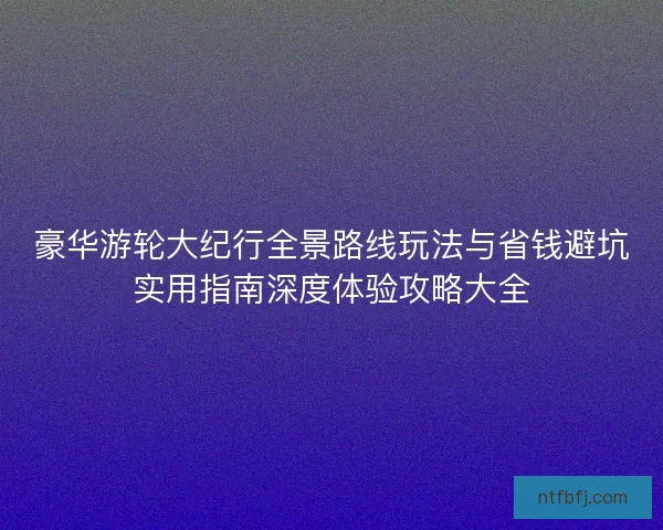 豪华游轮大纪行全景路线玩法与省钱避坑实用指南深度体验攻略大全