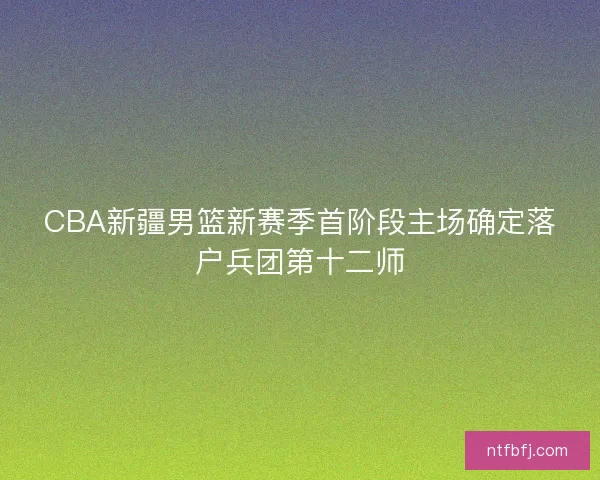 CBA新疆男篮新赛季首阶段主场确定落户兵团第十二师