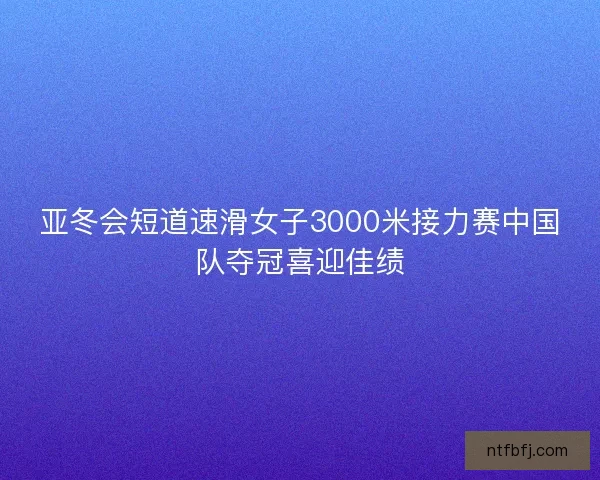 亚冬会短道速滑女子3000米接力赛中国队夺冠喜迎佳绩