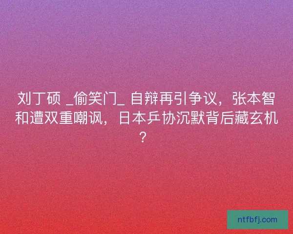 刘丁硕 _偷笑门_ 自辩再引争议，张本智和遭双重嘲讽，日本乒协沉默背后藏玄机？