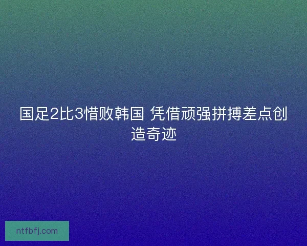 国足2比3惜败韩国 凭借顽强拼搏差点创造奇迹