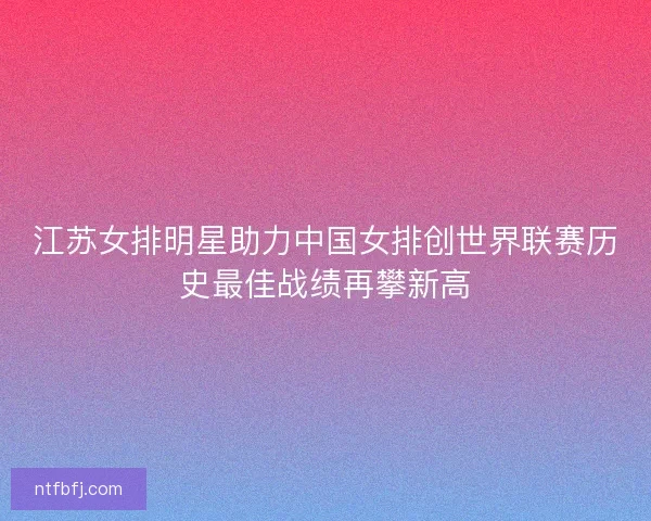 江苏女排明星助力中国女排创世界联赛历史最佳战绩再攀新高