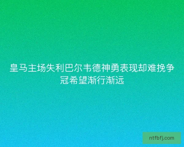 皇马主场失利巴尔韦德神勇表现却难挽争冠希望渐行渐远
