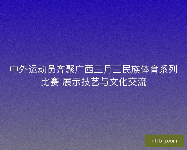 中外运动员齐聚广西三月三民族体育系列比赛 展示技艺与文化交流