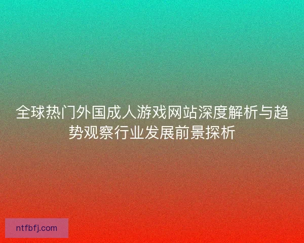 全球热门外国成人游戏网站深度解析与趋势观察行业发展前景探析