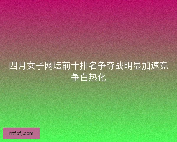 四月女子网坛前十排名争夺战明显加速竞争白热化