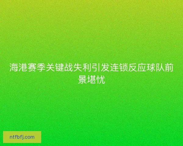 海港赛季关键战失利引发连锁反应球队前景堪忧