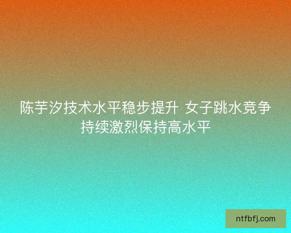 陈芋汐技术水平稳步提升 女子跳水竞争持续激烈保持高水平