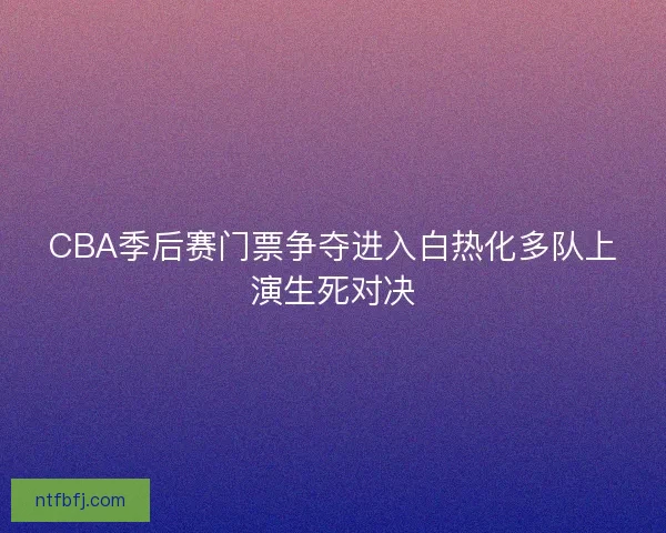 CBA季后赛门票争夺进入白热化多队上演生死对决 CBA季后赛门票争夺进入白热化多队上演生死对决