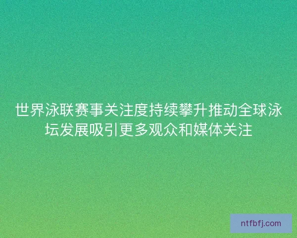 世界泳联赛事关注度持续攀升推动全球泳坛发展吸引更多观众和媒体关注