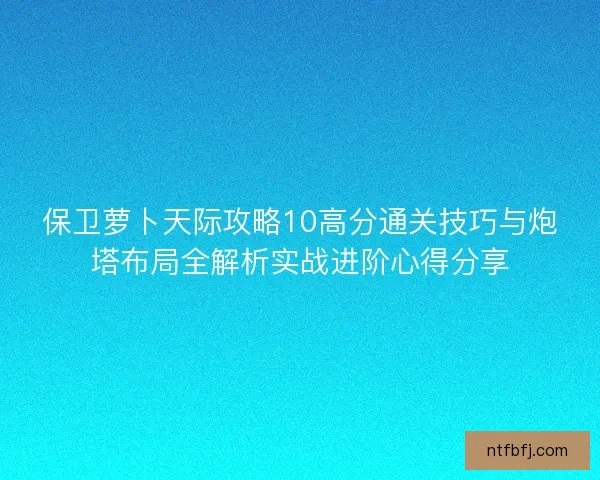 保卫萝卜天际攻略10高分通关技巧与炮塔布局全解析实战进阶心得分享 保卫萝卜天际攻略10高分通关技巧与炮塔布局全解析实战进阶心得分享