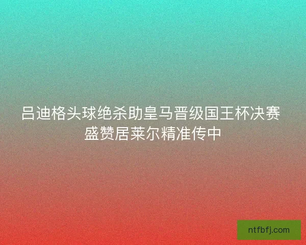 吕迪格头球绝杀助皇马晋级国王杯决赛 盛赞居莱尔精准传中