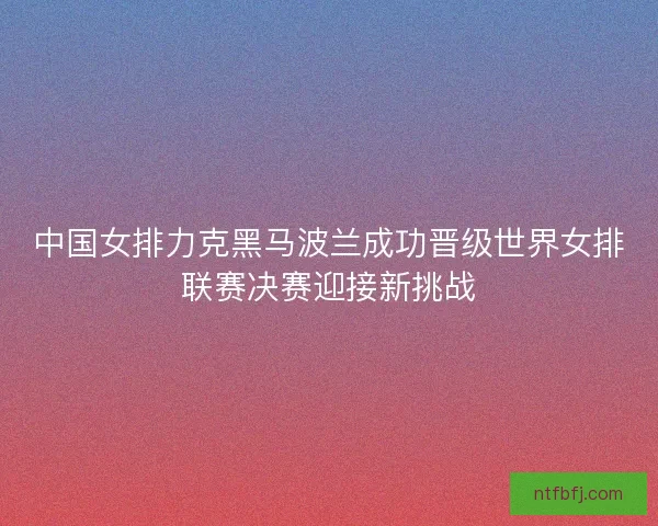 中国女排力克黑马波兰成功晋级世界女排联赛决赛迎接新挑战 中国女排力克黑马波兰成功晋级世界女排联赛决赛迎接新挑战