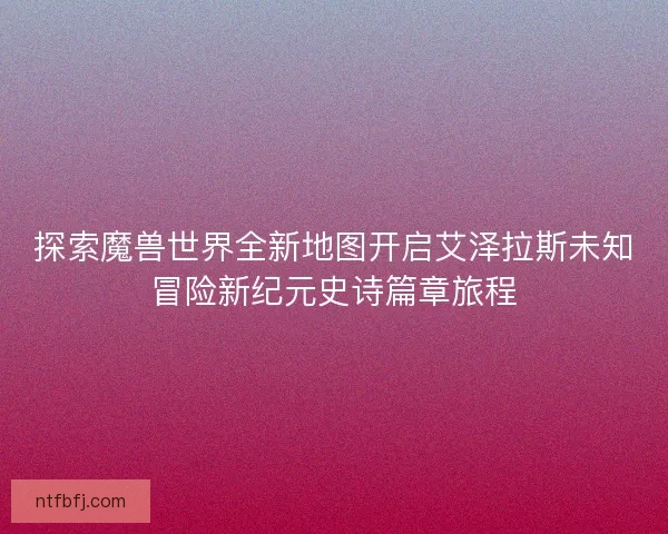 探索魔兽世界全新地图开启艾泽拉斯未知冒险新纪元史诗篇章旅程