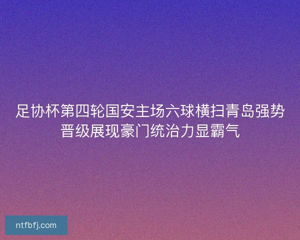 足协杯第四轮国安主场六球横扫青岛强势晋级展现豪门统治力显霸气