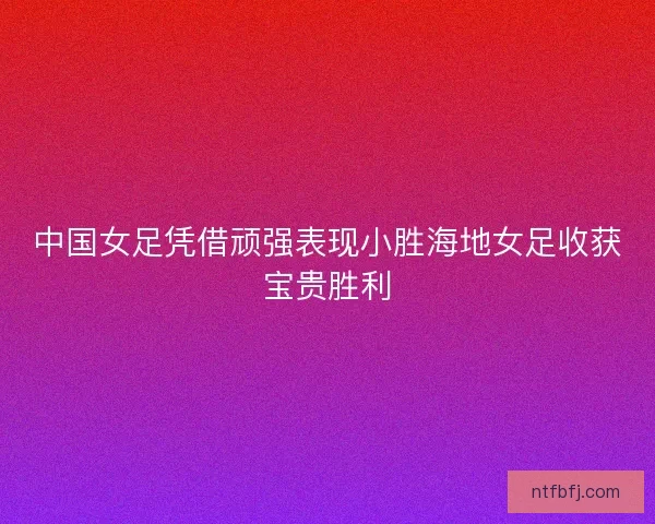 中国女足凭借顽强表现小胜海地女足收获宝贵胜利 中国女足凭借顽强表现小胜海地女足收获宝贵胜利