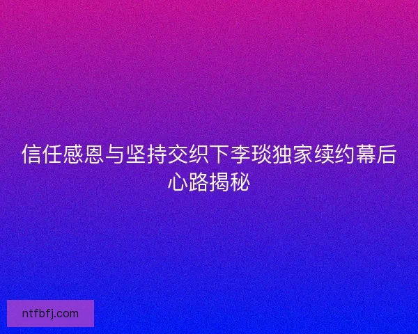 信任感恩与坚持交织下李琰独家续约幕后心路揭秘 信任感恩与坚持交织下李琰独家续约幕后心路揭秘