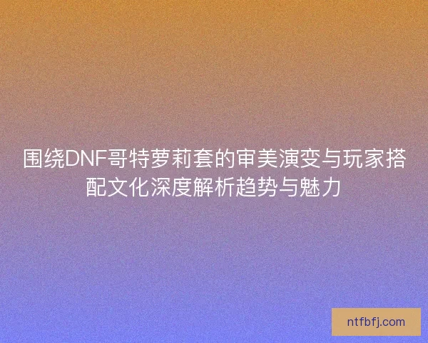 围绕DNF哥特萝莉套的审美演变与玩家搭配文化深度解析趋势与魅力