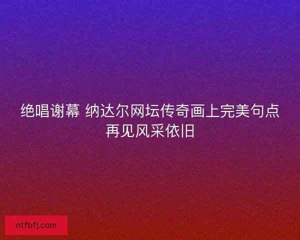 绝唱谢幕 纳达尔网坛传奇画上完美句点再见风采依旧