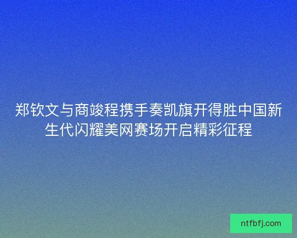 郑钦文与商竣程携手奏凯旗开得胜中国新生代闪耀美网赛场开启精彩征程