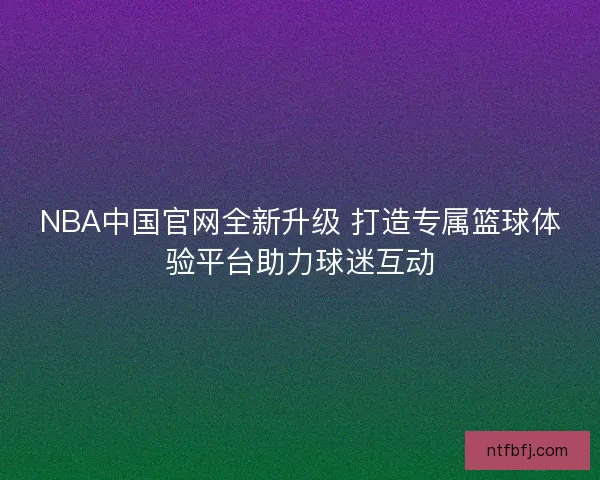 NBA中国官网全新升级 打造专属篮球体验平台助力球迷互动
