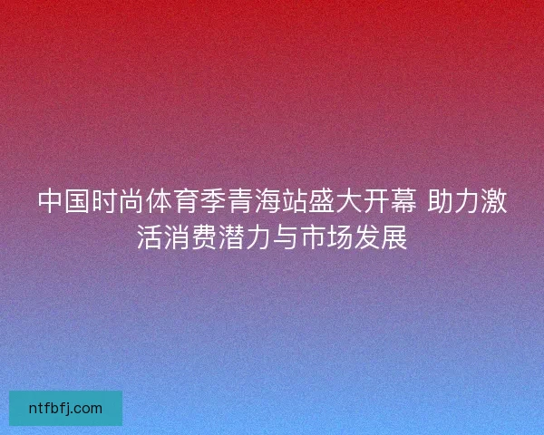 中国时尚体育季青海站盛大开幕 助力激活消费潜力与市场发展