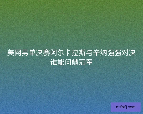 美网男单决赛阿尔卡拉斯与辛纳强强对决谁能问鼎冠军