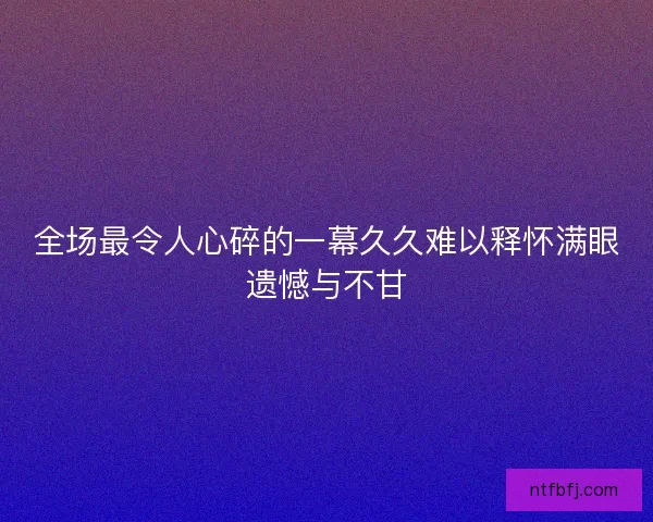 全场最令人心碎的一幕久久难以释怀满眼遗憾与不甘