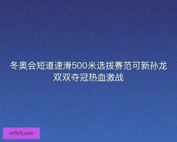 冬奥会短道速滑500米选拔赛范可新孙龙双双夺冠热血激战