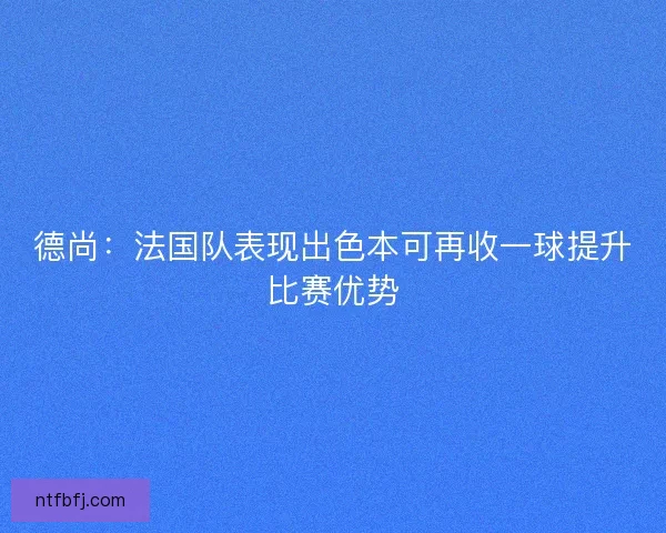 德尚:法国队表现出色本可再收一球提升比赛优势 德尚:法国队表现出色本可再收一球提升比赛优势